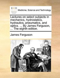 Lectures on select subjects in mechanics, hydrostatics, hydraulics, pneumatics, and optics. ... By James Ferguson, ... The eighth edition.