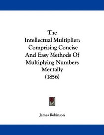 The Intellectual Multiplier: Comprising Concise And Easy Methods Of Multiplying Numbers Mentally (1856)