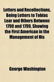 Letters and Recollections, Being Letters to Tobias Lear and Others Between 1790 and 1799, Showing the First American in the Management of His