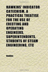 Hawkins' Indicator Catechism. a Practical Treatise for the Use of Erecting and Operating Engineers, Superintendents, Students of Steam