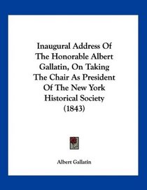 Inaugural Address Of The Honorable Albert Gallatin, On Taking The Chair As President Of The New York Historical Society (1843)