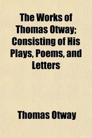 The Works of Thomas Otway; Consisting of His Plays, Poems, and Letters