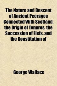 The Nature and Descent of Ancient Peerages Connected With Scotland, the Origin of Tenures, the Succession of Fiefs, and the Constitution of