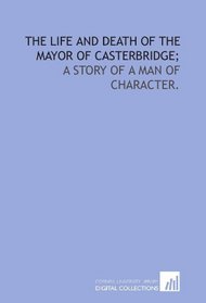 The life and death of the mayor of Casterbridge;: a story of a man of character.