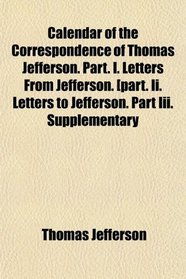 Calendar of the Correspondence of Thomas Jefferson. Part. I. Letters From Jefferson. [part. Ii. Letters to Jefferson. Part Iii. Supplementary