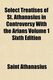 Select Treatises of St. Athanasius in Controversy With the Arians Volume 1 Sixth Edition