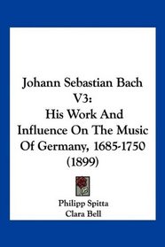 Johann Sebastian Bach V3: His Work And Influence On The Music Of Germany, 1685-1750 (1899)