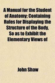 A Manual for the Student of Anatomy; Containing Rules for Displaying the Structure of the Body, So as to Exhibit the Elementary Views of