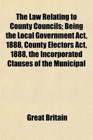 The Law Relating to County Councils; Being the Local Government Act, 1888, County Electors Act, 1888, the Incorporated Clauses of the Municipal