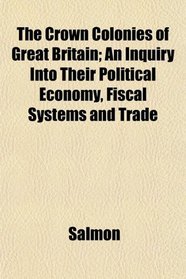 The Crown Colonies of Great Britain; An Inquiry Into Their Political Economy, Fiscal Systems and Trade