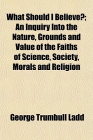 What Should I Believe?; An Inquiry Into the Nature, Grounds and Value of the Faiths of Science, Society, Morals and Religion