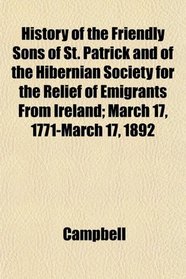 History of the Friendly Sons of St. Patrick and of the Hibernian Society for the Relief of Emigrants From Ireland; March 17, 1771-March 17, 1892