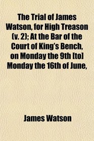 The Trial of James Watson, for High Treason (v. 2); At the Bar of the Court of King's Bench, on Monday the 9th [to] Monday the 16th of June,