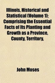 Illinois, Historical and Statistical (Volume 1); Comprising the Essential Facts of Its Planting and Growth as a Province, County, Territory,