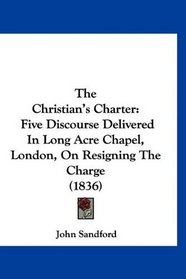 The Christian's Charter: Five Discourse Delivered In Long Acre Chapel, London, On Resigning The Charge (1836)