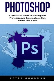 Photoshop: A Quick-Start Guide to Starting With Photoshop And Creating Incredible Photos Like A Pro! (Step by Step Pictures, Adobe Photoshop, Digital Photography)