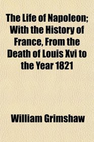 The Life of Napoleon; With the History of France, From the Death of Louis Xvi to the Year 1821