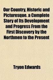 Our Country, Historic and Picturesque. a Complete Story of Its Development and Progress From the First Discovery by the Northmen to the Present
