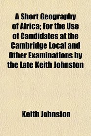 A Short Geography of Africa; For the Use of Candidates at the Cambridge Local and Other Examinations by the Late Keith Johnston