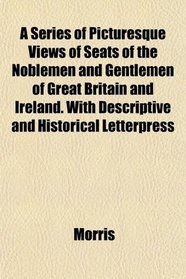 A Series of Picturesque Views of Seats of the Noblemen and Gentlemen of Great Britain and Ireland. With Descriptive and Historical Letterpress