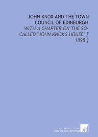 John Knox and the Town Council of Edinburgh: With a Chapter on the So-Called 