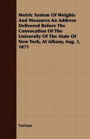 Metric System Of Weights And Measures An Address Delivered Before The Convocation Of The University Of The State Of New York, At Albany, Aug. 1, 1871