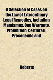 A Selection of Cases on the Law of Extraordinary Legal Remedies, Including Mandamus, Quo Warranto, Prohibition, Certiorari, Procedendo and
