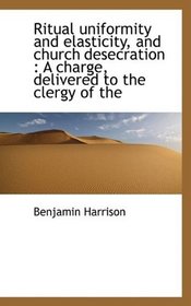Ritual uniformity and elasticity, and church desecration: A charge, delivered to the clergy of the