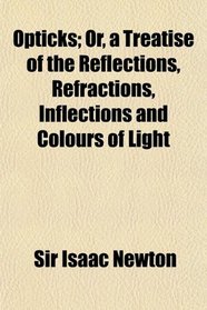 Opticks; Or, a Treatise of the Reflections, Refractions, Inflections and Colours of Light
