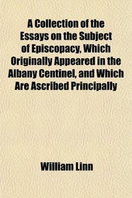 A Collection of the Essays on the Subject of Episcopacy, Which Originally Appeared in the Albany Centinel, and Which Are Ascribed Principally
