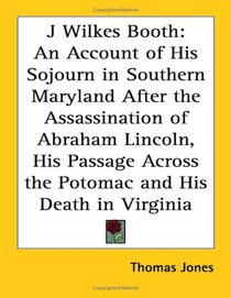 J Wilkes Booth: An Account of His Sojourn in Southern Maryland After the Assassination of Abraham Lincoln, His Passage Across the Potomac And His Death in Virginia
