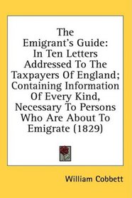 The Emigrant's Guide: In Ten Letters Addressed To The Taxpayers Of England; Containing Information Of Every Kind, Necessary To Persons Who Are About To Emigrate (1829)