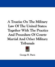 A Treatise On The Military Law Of The United States: Together With The Practice And Procedure Of Courts-Martial And Other Military Tribunals