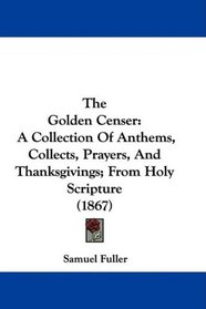 The Golden Censer: A Collection Of Anthems, Collects, Prayers, And Thanksgivings; From Holy Scripture (1867)