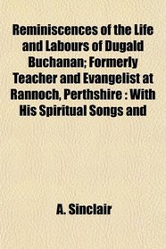 Reminiscences of the Life and Labours of Dugald Buchanan; Formerly Teacher and Evangelist at Rannoch, Perthshire: With His Spiritual Songs and