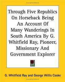 Through Five Republics On Horseback Being An Account Of Many Wanderings In South America  Pioneer, Missionary And Government Explorer