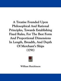 A Treatise Founded Upon Philosophical And Rational Principles, Towards Establishing Fixed Rules, For The Best Form And Proportional Dimensions In Length, Breadth, And Depth Of Merchant's Ships (1791)