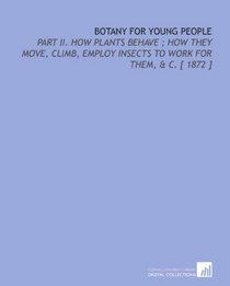 Botany for Young People: Part II.  How Plants Behave ; How They Move, Climb, Employ Insects to Work for Them, & C. [ 1872 ]