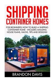 Shipping Container Homes: For Beginners! How To Build A Shipping Container Home - Includes Amazing House Plans, Hacks, Tips and Designs! (Tiny House Living)