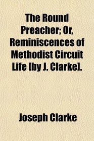 The Round Preacher; Or, Reminiscences of Methodist Circuit Life [by J. Clarke].