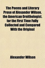 The Poems and Literary Prose of Alexander Wilson, the American Ornithologist. for the First Time Fully Collected and Compared With the Original