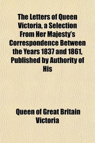 The Letters of Queen Victoria, a Selection From Her Majesty's Correspondence Between the Years 1837 and 1861, Published by Authority of His