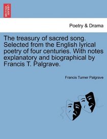 The treasury of sacred song. Selected from the English lyrical poetry of four centuries. With notes explanatory and biographical by Francis T. Palgrave.