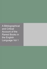 A Bibliographical and Critical Account of the Rarest Books in the English Language Vol 1
