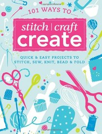 101 Ways to Stitch, Craft, Create: Quick and Easy Projects to Stitch, Sew, Knit, Bead and Fold