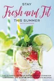 Stay Fresh and Fit This Summer: The Ultimate Infusion Water Recipe Cookbook Containing the Best 35 Infused Water Recipes