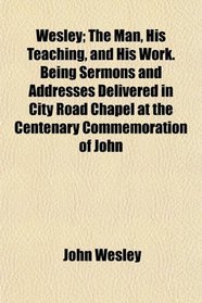 Wesley; The Man, His Teaching, and His Work. Being Sermons and Addresses Delivered in City Road Chapel at the Centenary Commemoration of John