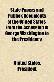 State Papers and Publick Documents of the United States, From the Accession of George Washington to the Presidency