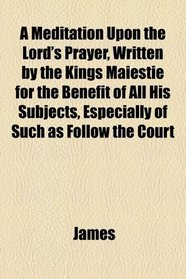 A Meditation Upon the Lord's Prayer, Written by the Kings Maiestie for the Benefit of All His Subjects, Especially of Such as Follow the Court