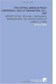 The Central American Peace Conference, Held at Washington, D.C., 1907: Report of Mr. William I. Buchanan, Representing the United States of America [1908]